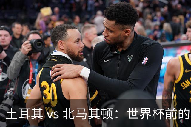 土耳其 vs 北马其顿：世界杯前的最后一战，谁将笑到最后？