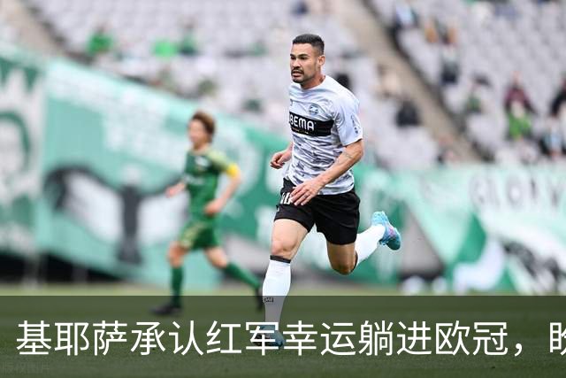 基耶萨承认红军幸运躺进欧冠，盼伊劳拉时代开启救赎新篇