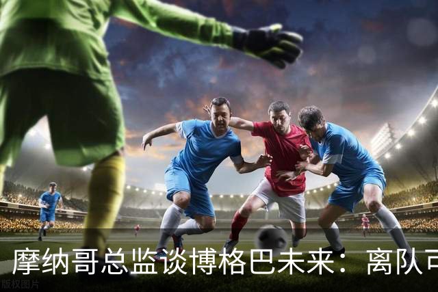摩纳哥总监谈博格巴未来：离队可能性存在，新帅将决定其去留