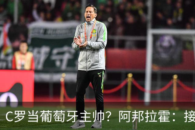 C罗当葡萄牙主帅？阿邦拉霍：接下来5届赛事他每场都会派自己上场