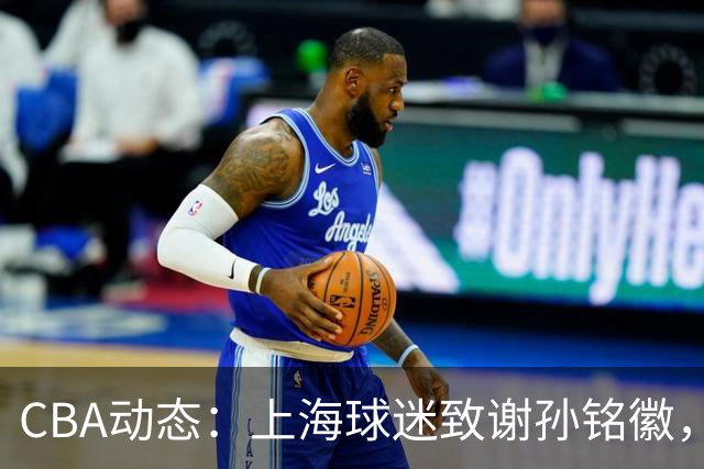 CBA动态：上海球迷致谢孙铭徽，翟小川与赵继伟互动，布朗或面临惩罚！